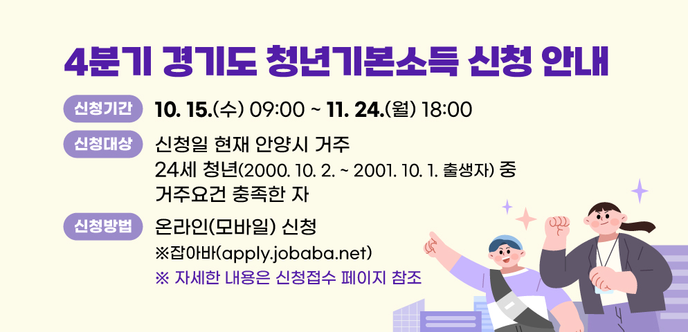 2025년 4분기 경기도 청년기본소득 신청 안내
○신청기간: 10. 15.(수) 09:00 ~ 11. 24.(월) 18:00
○신청대상: 신청일 현재 안양시 거주 24세 청년(2000. 10. 2. ~ 2001. 10. 1. 출생자) 중 거주요건 충족한 자
○신청방법: 온라인(모바일) 신청 ※잡아바(apply.jobaba.net)
※ 자세한 내용은 신청접수 페이지 참조