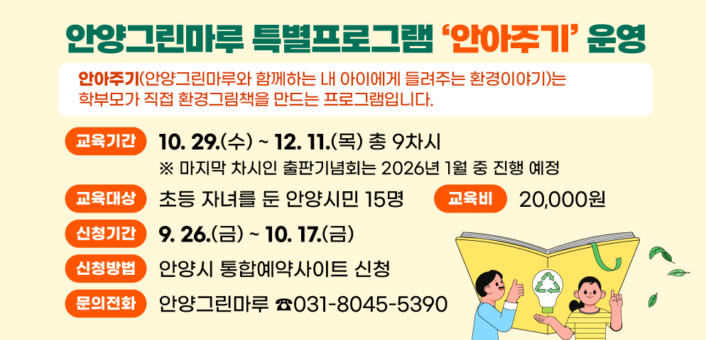 안양그린마루 특별프로그램 「안아주기」 운영
안아주기(안양그린마루와 함께하는 내 아이에게 들려주는 환경이야기)는 학부모가 직접 환경그림책을 만드는 프로그램입니다.
○ 교육기간 : 2025. 10. 29.(수) ~ 12. 11.(목) 총 9차시
※ 마지막 차시인 출판기념회는 2026년 1월 중 진행 예정
○ 교육대상 : 초등 자녀를 둔 안양시민 15명
○ 신청기간 : 2025. 9. 26.(금) ~ 10. 17.(금)
○ 신청방법 : 안양시 통합예약사이트 신청
○ 교 육 비 : 20,000원
○ 문 의 : 안양그린마루(☎031-8045-5390)