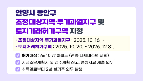 안양시 동안구 조정대상지역·투기과열지구 및 토지거래허가구역 지정
○허가대상: 6㎡ 이상 아파트 (연립·다세대주택 제외)
○자금조달계획서 및 입주계획 신고, 증빙자료 제출 의무
○취득일로부터 2년 실거주 의무 발생