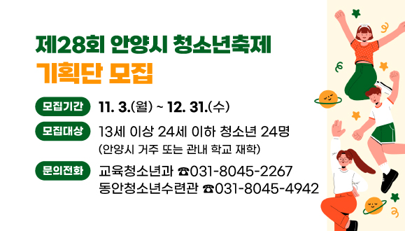 제28회 안양시 청소년축제 기획단 모집
○모집기간: 2025. 11. 3.(월) ~ 12. 31.(화)
○문의:
교육청소년과 031-8045-2267/
동안청소년수련관 031-8045-4942
