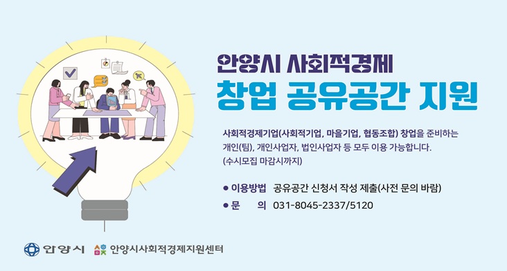 안양시 사회적경제 창업 공유공간 지원 안양시 사회적경제 창업 공유공간 지원
사회적경제기업(사회적기업, 마을기업, 협동조합) 창업을 준비하는 개인(팀), 개인사업자, 법인사업자 등 모두 이용 가능합니다.
(수시모집 마감시까지)
이용방법: 공유공간 신청서 작성 제출(사전 문의 바람)
문의: 031-8045-2337, 5120