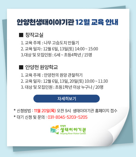 안양천생태이야기관 12월 교육 안내

창작교실
1. 교육 주제  : 나무 고슴도치 만들기
2. 교육 일자 : 12월 6일, 13일, 20일(토) 14:00 ~ 15:00
3.대상 및 모집인원 : 6세 ~ 초등4학년 / 15명

안양천 원앙학교
1. 교육 주제  : 안양천의 원앙 관찰하기
2. 교육 일자 : 12월 6일, 13일, 20일(토) 10:00 ~ 11:30
3.대상 및 모집인원 : 초등1학년 이상 누구나 / 20명

* 신청방법 : 11월 20일(목) 오전 9시 생태이야기관 홈페이지 접수
* 대기 신청 및 문의 : 031-8045-5203~5205