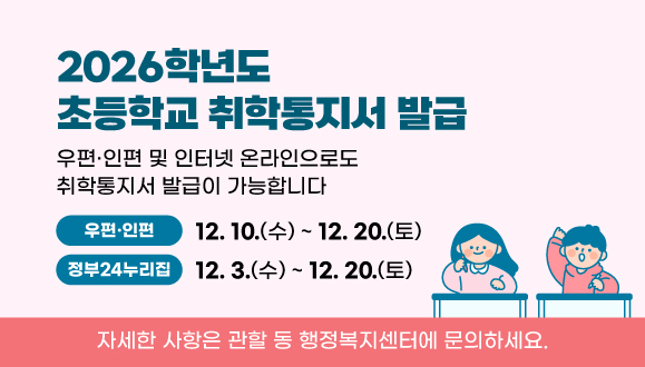 2026학년도 초등학교 취학통지서 발급
우편·인편 및 인터넷 온라인으로도 취학통지서 발급이 가능합니다

(우편·인편)  2025. 12. 10. ~ 12. 20.
(정부24누리집) 2025. 12. 3. ~ 12. 20.

자세한 사항은 관할 동 행정복지센터에 문의하세요.