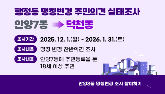 안양7동 행정동 명칭변경 주민의견 실태조사
○ 조사기간: 2025. 12. 1.(월) ~ 2026. 1. 31.(토)
○ 조사내용: 안양7동→덕천동 명칭변경 찬반의견 조사
○ 조사대상: 안양7동에 주민등록을 둔 18세 이상 주민