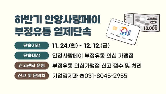 하반기 안양사랑페이 부정유통 일제단속
○ 기간: 2025. 11. 24. ~ 12. 12.
○ 단속대상: 안양사랑페이 부정유통 의심 가맹점
○ 신고센터 운영: 부정유통 의심가맹점 신고 접수 및 처리
○ 신고 및 문의처: 안양시청 기업경제과(031-8045-2955)