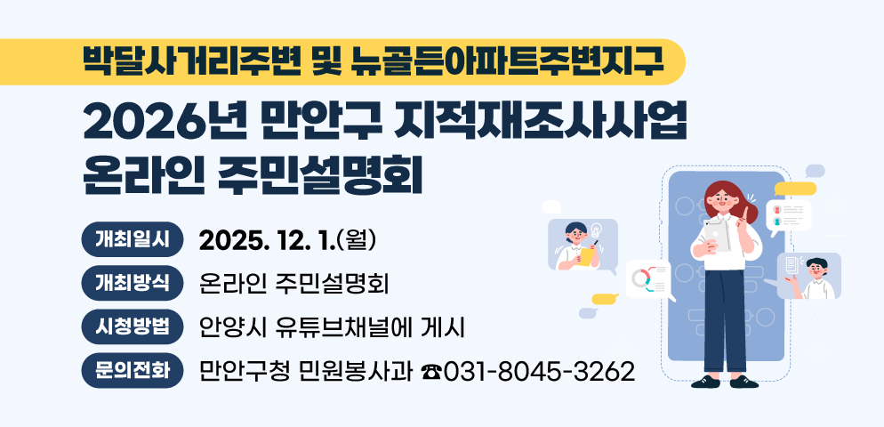 2026년 만안구 지적재조사사업 온라인 주민설명회
(박달사거리주변 및 뉴골든아파트주변지구)
○개최일시 : 2025. 12. 1. (월)
○개최방식 : 온라인 주민설명회
○시청방법 : 안양시 유튜브채널에 게시
https://www.youtube.com/watch?v=SGe0rv1zNts
○문의 : 만안구청 민원봉사과 토지정보팀 ☎031-8045-3262