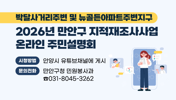 2026년 만안구 지적재조사사업 온라인 주민설명회
(박달사거리주변 및 뉴골든아파트주변지구)
○개최일시 : 2025. 12. 1. (월)
○개최방식 : 온라인 주민설명회
○시청방법 : 안양시 유튜브채널에 게시
https://www.youtube.com/watch?v=SGe0rv1zNts
○문의 : 만안구청 민원봉사과 토지정보팀 ☎031-8045-3262