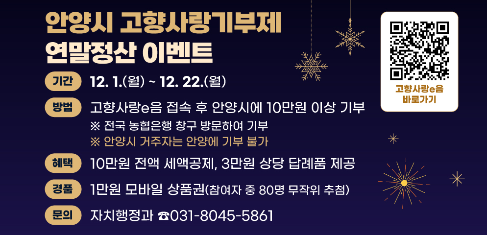 「안양시 고향사랑기부제」 연말정산 이벤트
○기간 : 2025. 12. 1.(월) ~ 12. 22.(월)
○방법 : 고향사랑e음 접속 후 안양시에 10만원 이상 기부
○혜택 : 10만원 전액 세액공제, 3만원 상당 답례품 제공
○경품 : 1만원 모바일 상품권(참여자 중 80명 무작위 추첨)
○문의 : 자치행정과 소통협치팀(☎031-8045-5861)