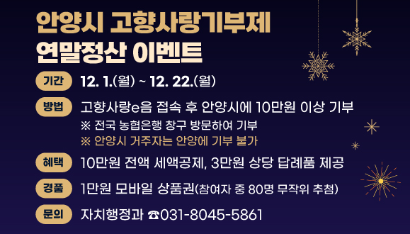 「안양시 고향사랑기부제」 연말정산 이벤트
○기간 : 2025. 12. 1.(월) ~ 12. 22.(월)
○방법 : 고향사랑e음 접속 후 안양시에 10만원 이상 기부
○혜택 : 10만원 전액 세액공제, 3만원 상당 답례품 제공
○경품 : 1만원 모바일 상품권(참여자 중 80명 무작위 추첨)
○문의 : 자치행정과 소통협치팀(☎031-8045-5861)