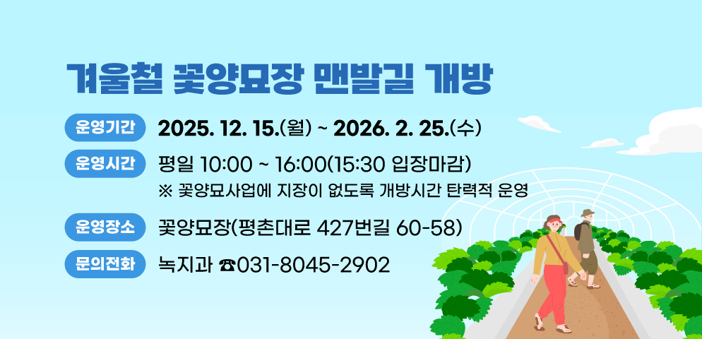 겨울철 꽃양묘장 맨발길 개방
○운영기간 : 2025. 12. 15.(월) ~ 2026. 2. 25.(수)
○운영시간 : 평일 10:00 ~ 16:00(15:30 입장마감)
※ 꽃양묘사업에 지장이 없도록 개방시간 탄력적 운영
○운영장소 : 꽃양묘장(평촌대로 427번길 60-58)
○문의전화 : 031-8045-2902