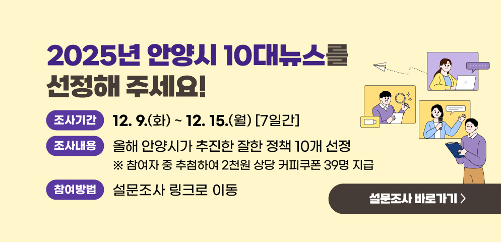 「2025년 안양시 10대뉴스」를 선정해 주세요!
○ 조사기간: 12. 9.(화) ~ 12. 15.(월) [7일간]
○ 조사대상: 안양시민 
○ 조사내용: 2025년 안양시 10대 뉴스 선정
