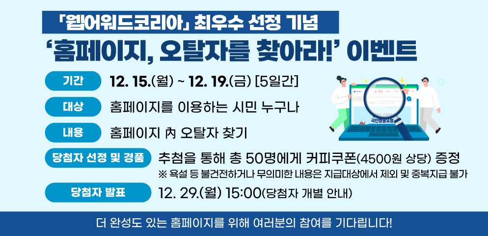 ‘홈페이지, 오탈자를 찾아라!’ 이벤트
○기간: 2025. 12. 15.(월) ~ 12. 19.(금) [5일간]
○대상: 홈페이지를 이용하는 시민 누구나
○방법: [시 대표 홈페이지 > 시민참여 > 설문조사] 에서 참여 
○내용: 홈페이지 內 오탈자 찾기 
○당첨자 선정 및 경품
- 추첨을 통해 총 50명에게 커피쿠폰(4500원 상당) 증정 
※ 욕설 등 불건전하거나 무의미한 내용은 지급대상에서 제외 중복지급 불가
○당첨자 발표: 2025. 12. 29.(월) 15:00(당첨자 개별 안내)