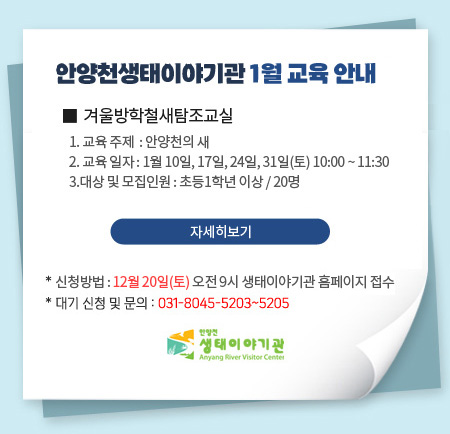 안양천생태이야기관 1월 교육 안내

겨울방학철새탐조교실
1. 교육 주제  : 안양천의 새 
2. 교육 일자 : 1월 10일, 17일, 24일, 31일(토) 10:00 ~ 11:30
3.대상 및 모집인원 : 초등1학년 이상 / 20명

* 신청방법 : 11월 20일(목) 오전 9시 생태이야기관 홈페이지 접수
* 대기 신청 및 문의 : 031-8045-5203~5205