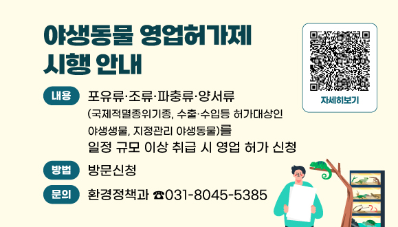 야생동물 영업허가제 시행 안내
○ 내용 : 포유류·조류·파충류·양서류(국제적멸종위기종, 수출·수입 허가대상인 야생동물, 지정관리 야생동물)를 일정 규모 이상 취급 시 영업 허가 신청
○ 신청방법 : 방문(환경정책과 ☎031-8045-5385)