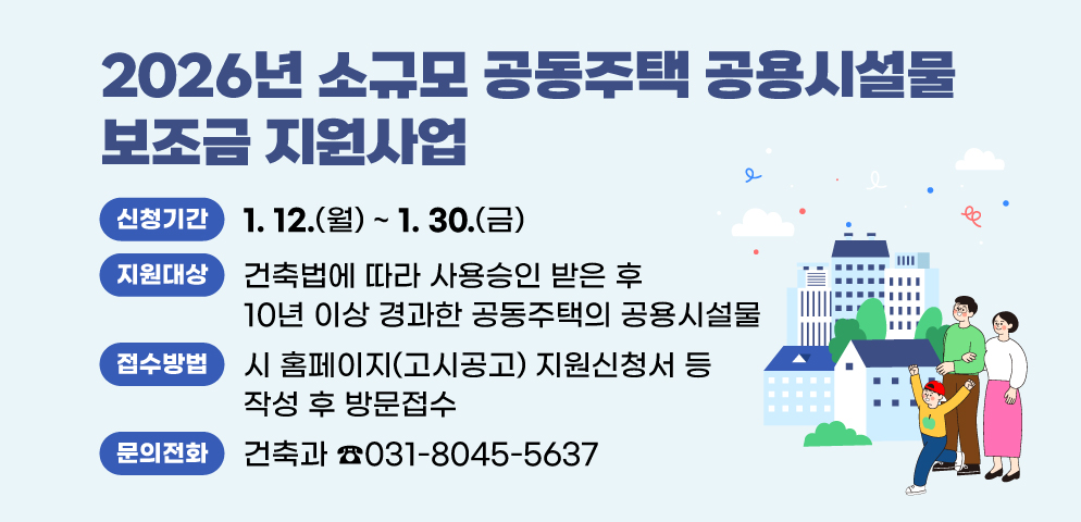 2026년 소규모 공동주택 공용시설물 보조금 지원사업
○지원대상: 건축법에 따라 사용승인 받은 후 10년 이상 경과한 공동주택의 공용시설물
○신청기간: 2026. 1. 12.(월) ~ 1. 30.(금)
○접수방법: 시 홈페이지(고시공고) 지원신청서 등 작성 후 방문접수
(시청 건축과 건축행정팀 ☎031-8045-5637)