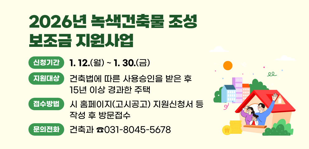 2026년 녹색건축물 조성 보조금 지원사업
○지원대상: 건축법에 따른 사용승인을 받은 후 15년 이상 경과한 주택
○신청기간: 2026. 1. 12.(월) ~ 1. 30.(금)
○접수방법: 시 홈페이지(고시공고) 지원신청서 등 작성 후 방문접수
(시청 건축과 건축행정팀 ☎031-8045-5678)