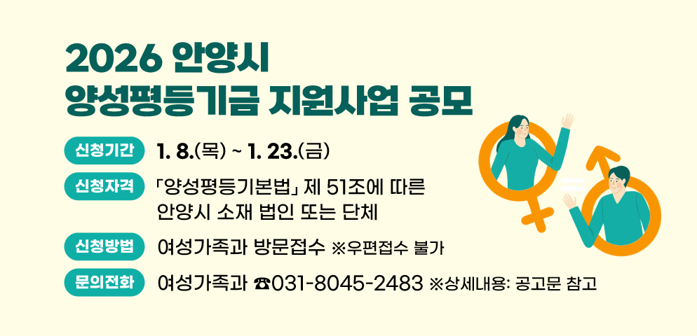 2026 안양시 양성평등기금 지원사업 공모
○신청기간 : 2026. 1. 8.(목) ~ 1. 23.(금)
○신청방법 : 여성가족과 방문접수(우편접수 불가) 
○신청자격 : 관내 비영리민간단체 또는 비영리법인 
○문의 : 여성가족과(☎031-8045-2483) ※상세내용: 공고문 참고
