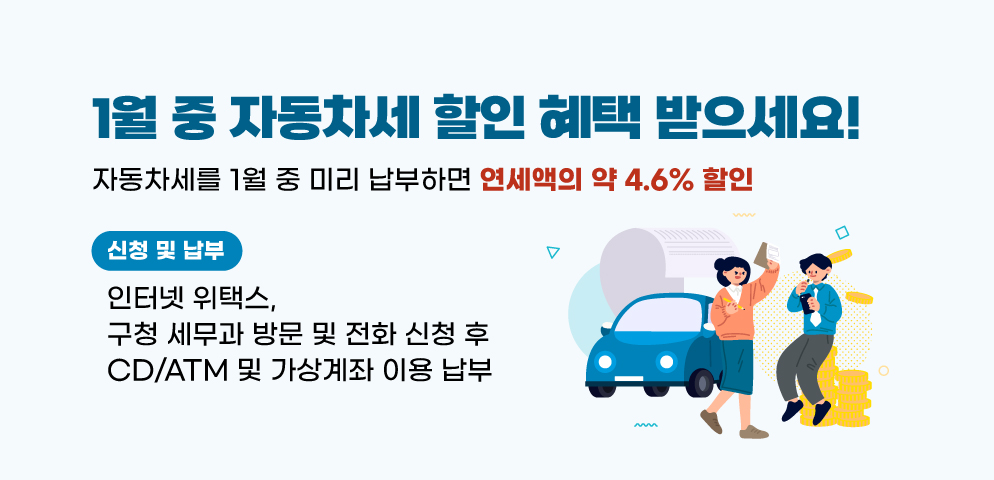 1월 중 자동차세 할인 혜택 받으세요!
○자동차세를 1월 중 미리 납부하면 연세액의 약 4.6% 할인
○신청 및 납부: 인터넷 위택스, 구청 세무과 방문 및 전화 신청 후 CD/ATM 및 가상계좌 이용 납부
