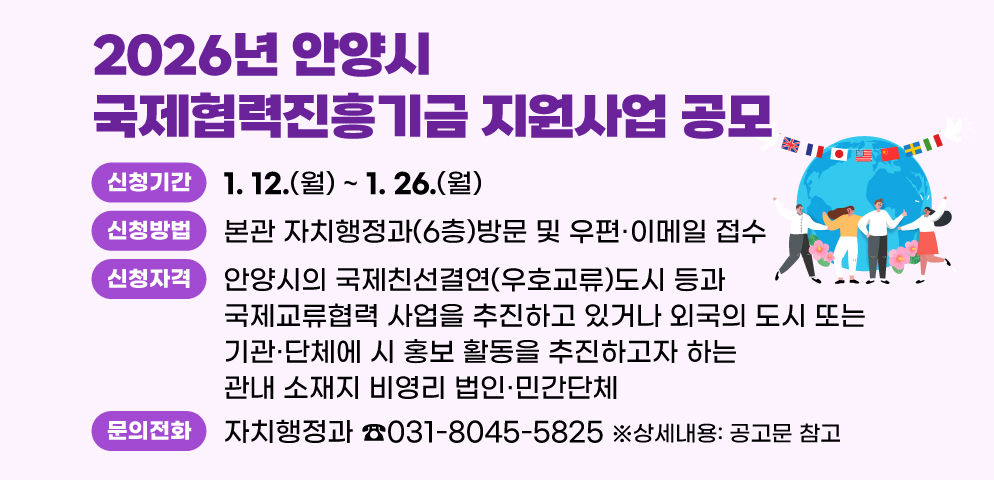 2026년 안양시 국제협력진흥기금 지원사업 공모
○신청기간 : 2026. 1. 12(월) ~ 1. 26(월)
○신청방법 : 본관 자치행정과(6층)방문 및 우편？이메일 접수 
○신청자격 : 안양시의 국제친선결연(우호교류)도시 등과 국제교류협력 사업을 추진하고 있거나 외국의 도시 또는 기관？단체에 시 홍보 활동을 추진하고자 하는 관내 소재지 비영리 법인？민간단체    ※상세내용: 공고문 참고
○문의 : 자치행정과 국제교류팀(☎031-8045-5825)