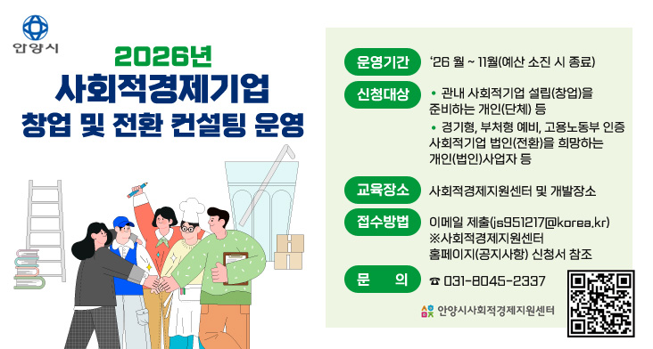 2026년 사회적경제기업 창업 및 전환 컨설팅 운영 운영기간 : ‘26 월 ~ 11월(예산 소진 시 종료)
신청대상 : 
- 관내 사회적기업 설립(창업)을 준비하는 개인(단체) 등
- 경기형, 부처형 예비, 고용노동부 인증 사회적기업 법인(전환)을 희망하는 개인(법인)사업자 등
교육장소 : 사회적경제지원센터 및 개발장소
접수방법 : 이메일 제출(js951217@korea.kr)
※사회적경제지원센터 홈페이지(공지사항) 신청서 참조
문의 : ☎ 031-8045-2337

QR코드 링크 : https://m.site.naver.com/1Zbpu
안양시사회적경제지원센터