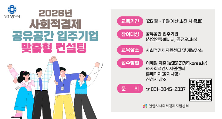 2026년 사회적경제 공유공간 입주기업 맞춤형 컨설팅 교육기간 : ‘26 월 ~ 11월(예산 소진 시 종료)
참여대상 : 공유공간 입주기업 (창업인큐베이터, 공유오피스)
교육장소 : 사회적경제지원센터 및 개발장소
접수방법 : 이메일 제출(js951217@korea.kr)
※사회적경제지원센터 홈페이지(공지사항) 신청서 참조
문의 : ☎ 031-8045-2337

QR코드 링크 : https://m.site.naver.com/1Zbpu
안양시사회적경제지원센터