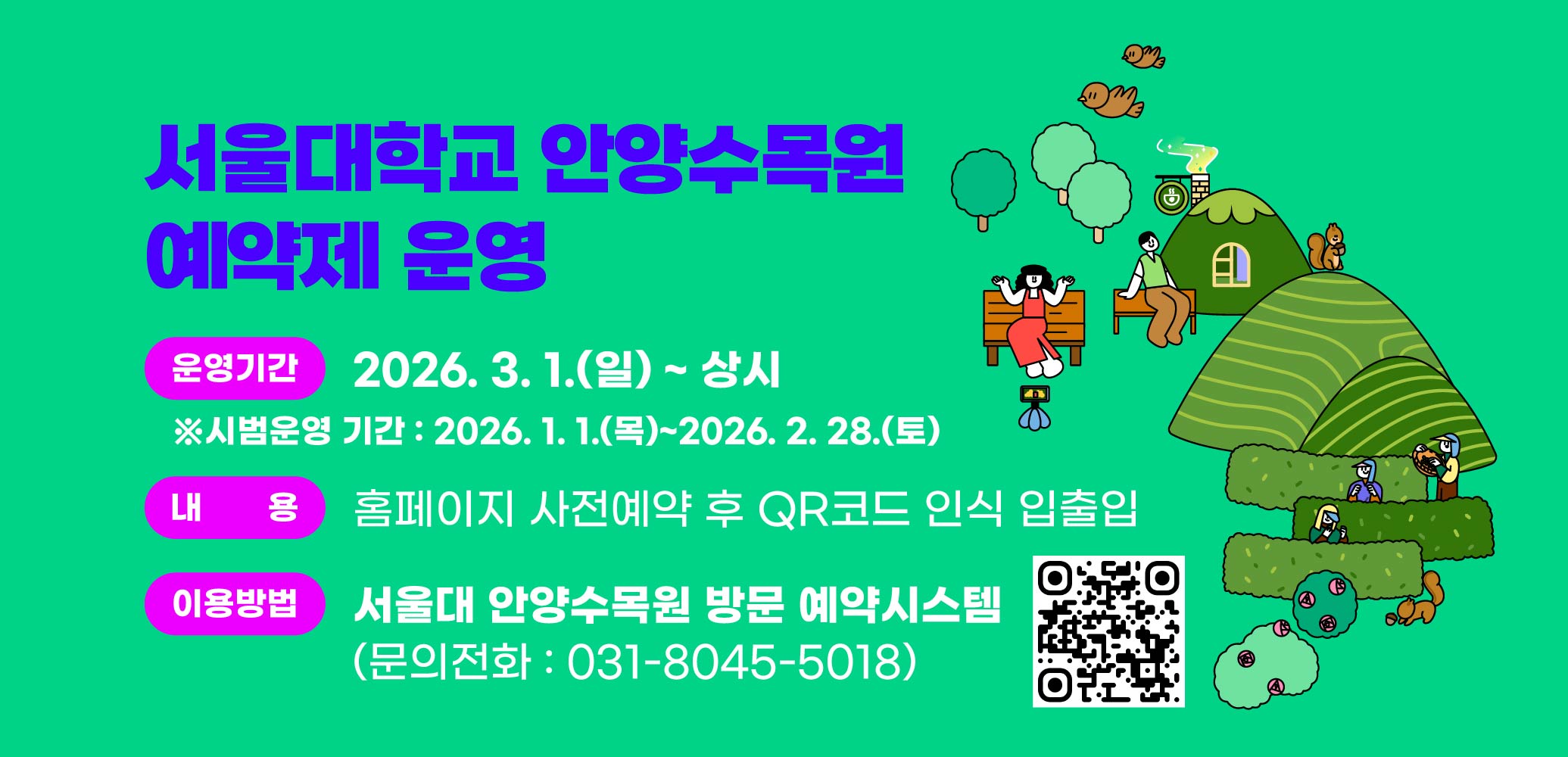 서울대학교 안양수목원 예약제 운영
운영기간 : 2026. 3. 1.(일) ~ 상시
※시범운영 기간: 2026. 1. 1.(목)~2026. 2. 28.(토)
내용 : 홈페이지 사전예약 후 QR코드 인식 입출입
이용방법 : 서울대 안양수목원 방문 예약시스템
문의전화 : 031-8045-5018