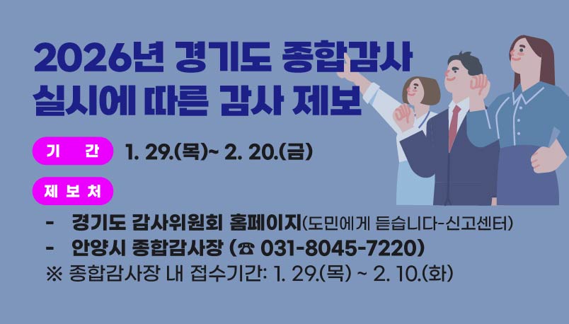 2026년 경기도 종합감사 실시에 따른 감사 제보 안내
O 기    간 : 1. 29.(목)~ 2. 20.(금)
O 제 보 처 
 - 경기도 감사위원회 홈페이지 (도민에게 듣습니다-신고센터)
 - 안양시 종합감사장 (☎ 031-8045-7022)     
       ※ 종합감사장 내 접수기간: 1. 29.(목) ~ 2. 10.(화)