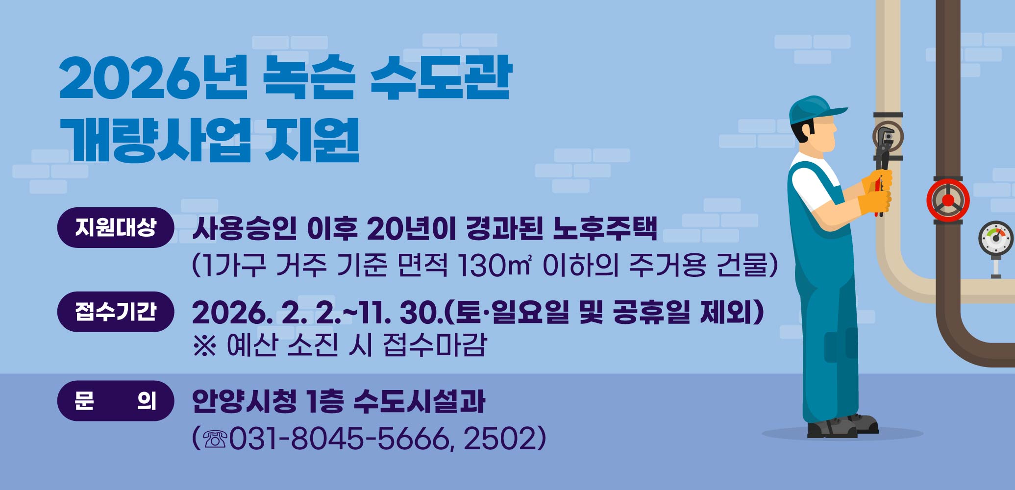 2026년 녹슨 수도관 개량사업 지원
지원대상: 사용승인 이후 20년이 경과된 노후주택
(1가구 거주 기준 면적 130㎡ 이하의 주거용 건물)
접수기간: 2026. 2. 2.~11. 30.(토·일요일 및 공휴일 제외)
※ 예산 소진 시 접수마감
문의: 안양시청 1층 수도시설과(☏031-8045-5666, 2502)