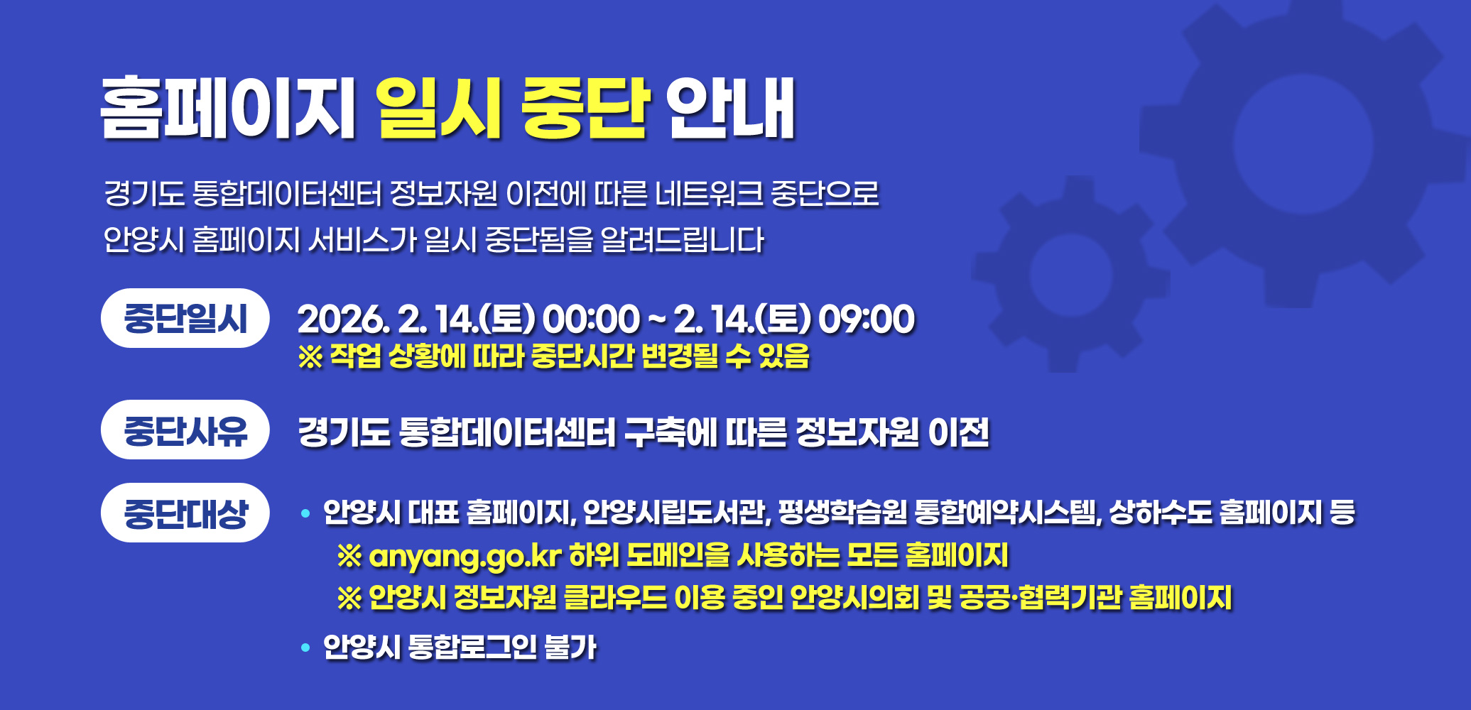 경기도 통합데이터센터 정보자원 이전에 따른 네트워크 중단으로
안양시 홈페이지 서비스가 일시 중단됨을 알려드립니다

중단일시: 2026. 2. 14.(토) 00:00 ~ 2. 14.(토) 09:00
※ 작업 상황에 따라 중단시간 변경될 수 있음

중단사유: 경기도 통합데이터센터 구축에 따른 정보자원 이전

중단대상
-안양시 대표 홈페이지, 안양시립도서관, 평생학습원 통합예약시스템, 상하수도 홈페이지 등
※ anyang.go.kr 하위 도메인을 사용하는 모든 홈페이지
※ 안양시 정보자원 클라우드 이용 중인 안양시의회 및 공공？협력기관 홈페이지

-안양시 통합로그인 불가