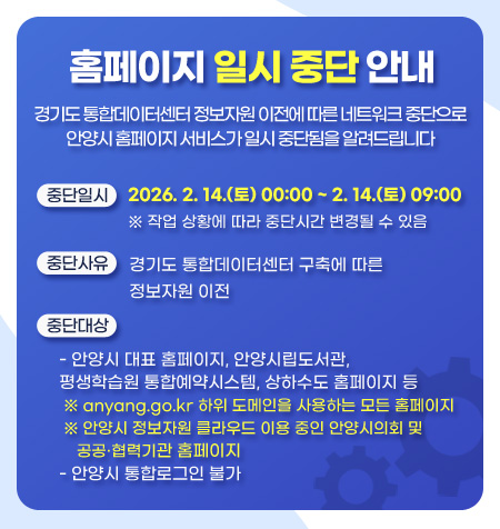 경기도 통합데이터센터 정보자원 이전에 따른 네트워크 중단으로
안양시 홈페이지 서비스가 일시 중단됨을 알려드립니다

중단일시: 2026. 2. 14.(토) 00:00 ~ 2. 14.(토) 09:00
※ 작업 상황에 따라 중단시간 변경될 수 있음

중단사유: 경기도 통합데이터센터 구축에 따른 정보자원 이전
중단대상
-안양시 대표 홈페이지, 안양시립도서관, 평생학습원 통합예약시스템, 상하수도 홈페이지 등
※ anyang.go.kr 하위 도메인을 사용하는 모든 홈페이지
※ 안양시 정보자원 클라우드 이용 중인 안양시의회 및 공공？협력기관 홈페이지
-안양시 통합로그인 불가
