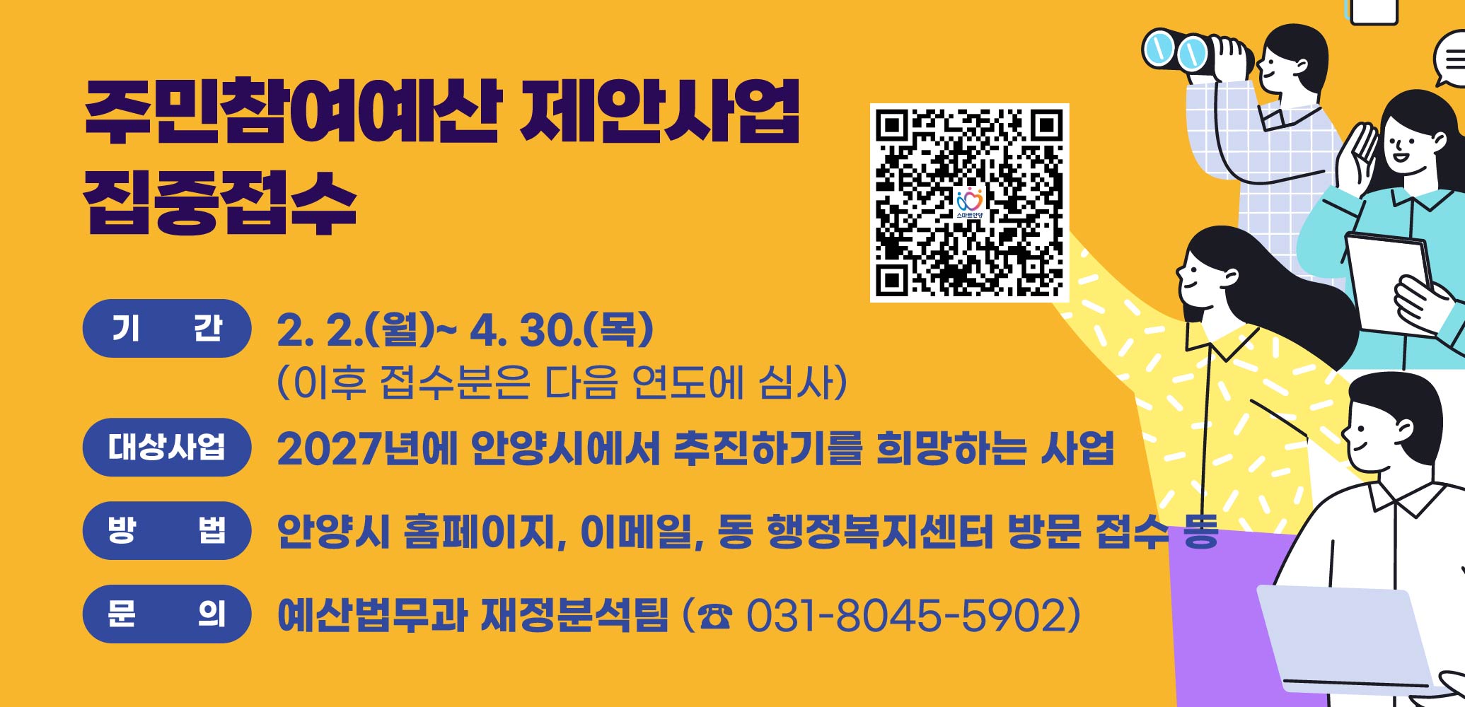주민참여예산 제안사업 집중접수 
*기간: 2. 2.(월)~ 4. 30.(목) (이후 접수분은 다음 연도에 심사)
*대상사업: 2027년에 안양시에서 추진하기를 희망하는 사업
*방법: 안양시 홈페이지, 이메일, 동 행정복지센터 방문 접수 등
문의: 예산법무과 재정분석팀 (☎ 031-8045-5902)