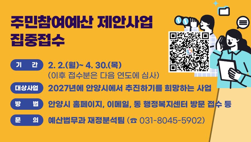 주민참여예산 제안사업 집중접수

기간
2. 2.(월) ~ 4. 30.(목)
(이후 접수분은 다음 연도에 심사)

대상사업
2027년에 안양시에서 추진하기를 희망하는 사업

방법
안양시 홈페이지, 이메일, 동 행정복지센터 방문 접수 등

문의
예산법무과 재정분석팀
☎ 031-8045-5902