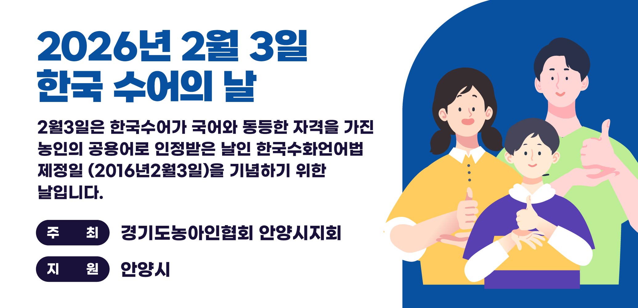 2026년 2월 3일 한국 수어의 날
○ 홍보기간 : 2026. 2. 2.(월) ~ 2. 14.(토)
○ 홍보문구 : 2월3일은 한국수어가 국어와 동등한 자격을 가진
           농인의 공용어로 인정받은 날인 한국수화언어법 제정
           일(2016년2월3일)을 기념하기 위한 날입니다.
○ 주최 : 경기도농아인협회 안양시지회
○ 지원 : 안양시