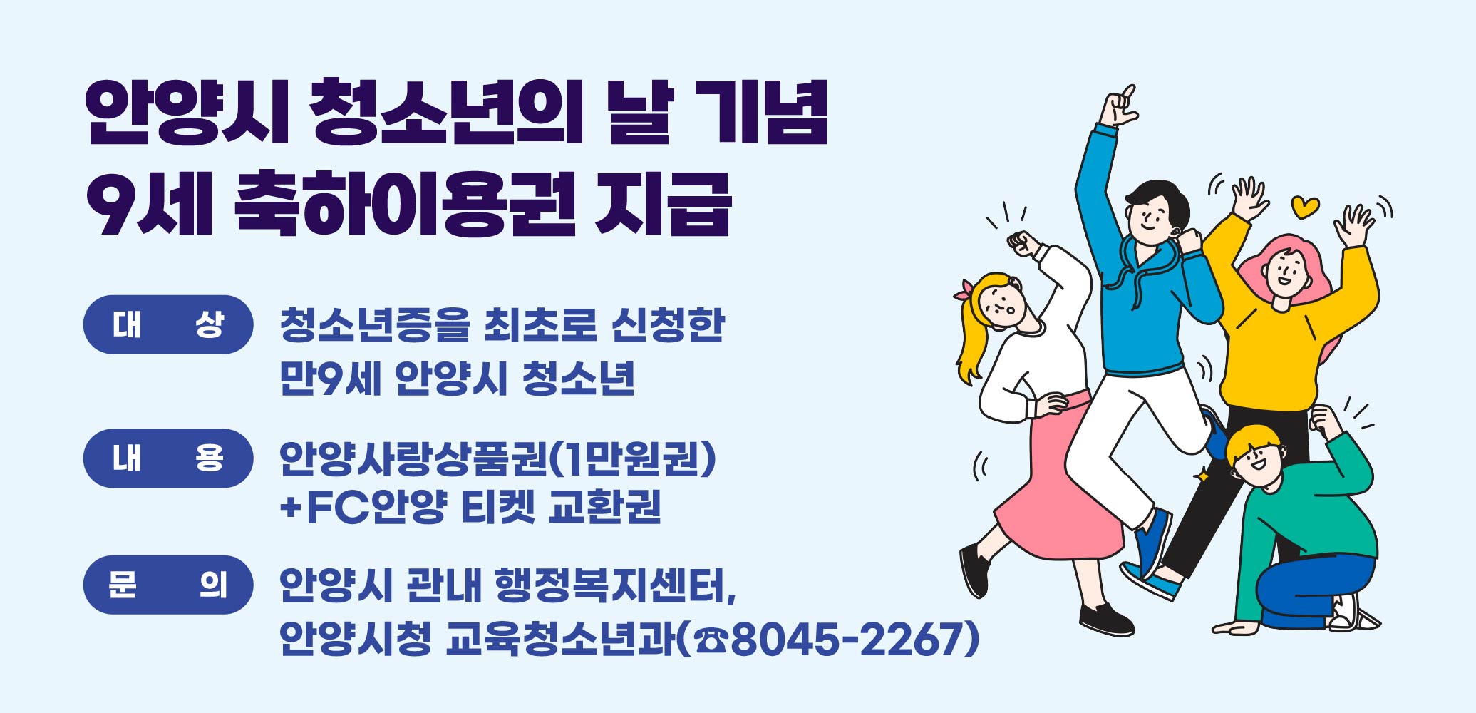 「안양시 청소년의 날」기념 9세 청소년증 
축하이용권 지급
대상: 청소년증을 최초로 신청한 만9세 안양시 청소년
내용: 안양사랑상품권(1만원권)+
FC안양 티켓 교환권
문의: 안양시 관내 행정복지센터, 
안양시청 교육청소년과(☎8045-2267)