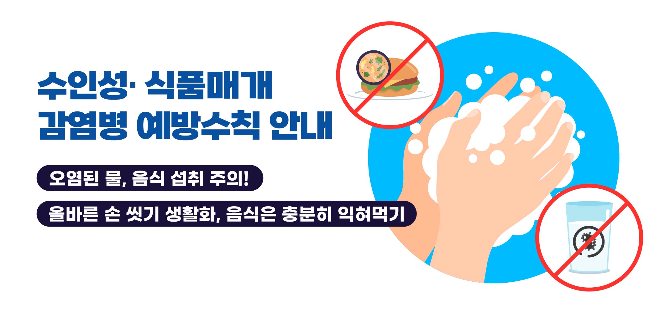 수인성· 식품매개 감염병 예방수칙 안내
오염된 물, 음식 섭취 주의 !
올바른 손 씻기 생활화, 음식은 충분히 익혀먹기