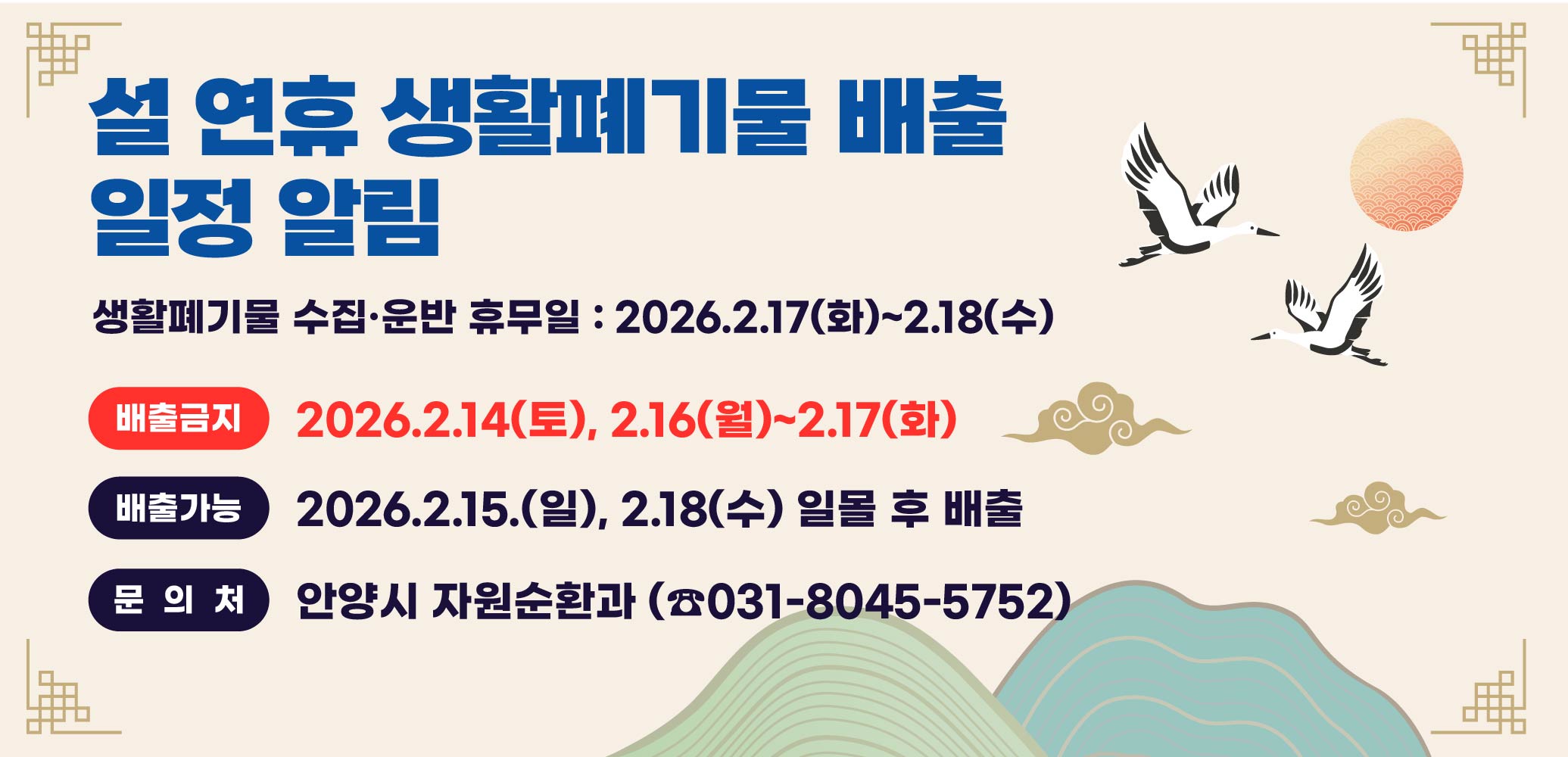 새해연휴 관련 생활폐기물 배출 금지 일정 알림 
  가. 생활폐기물 수집·운반 휴무일 : 2026.2.17(화)~2.18(수)
  나. 생활폐기물 배출일정 
   - 배출금지: 2026.2.14(토), 2.16(월)~2.17(화)
   - 배출가능: 2026.2.15.(일), 2.18(수) 일몰 후 배출 
  다. 문의처 : 안양시 자원순환과 (☎031-8045-5752)