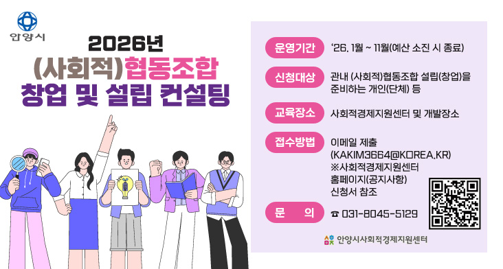 2026년 (사회적)협동조합 창업 및 설립 컨설팅 운영기간 : ‘26. 1월 ~ 11월(예산 소진 시 종료)
신청기간 : 관내 (사회적)협동조합 설립(창업)을
준비하는 개인(단체) 등
교육장소 : 사회적경제지원센터 및 개발장소
접수방법 : 이메일 제출(KAKIM3664KOREA.KR)
※사회적경제지원센터 홈페이지(공지사항) 신청서 참조
문의 : ☎ 031-8045-5129
QR코드 링크 : https://m.site.naver.com/1Zbpu
안양시사회적경제지원센터