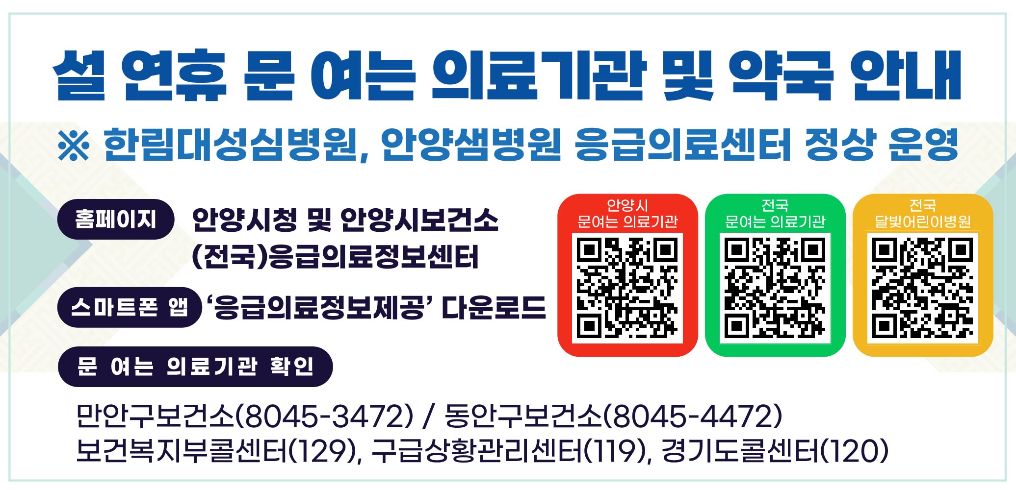 2026년 설연휴 문여는 의료기관 및 약국 안내 
※ 한림대성심병원, 안양샘병원 응급의료센터 정상 운영

홈페이지: 안양시청 및 안양시보건소 (전국)응급의료정보센터 
스마트폰 앱: ‘응급의료정보제공’ 다운로드

문 여는 의료기관 확인
만안구보건소(8045-3472) / 동안구보건소(8045-4471)
보건복지부콜센터(129), 구급상황관리센터(119),
경기도콜센터(120)