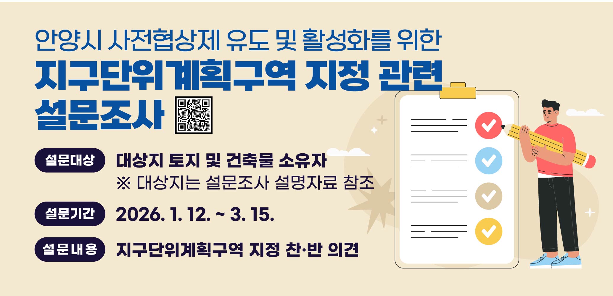 안양시 사전협상제 유도 및 활성화를 위한
지구단위계획구역 지정 관련 설문조사
설문대상 : 대상지 토지 및 건축물 소유자
       ※ 대상지는 설문조사 설명자료 참조
설문기간 : 2026. 1. 12. ~ 3. 15.
설문내용 : 지구단위계획구역 지정 찬·반 의견