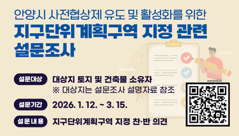 안양시 사전협상제 유도 및 활성화를 위한
지구단위계획구역 지정 관련 설문조사
설문대상 : 대상지 토지 및 건축물 소유자
       ※ 대상지는 설문조사 설명자료 참조
설문기간 : 2026. 1. 12. ~ 3. 15.
설문내용 : 지구단위계획구역 지정 찬·반 의견