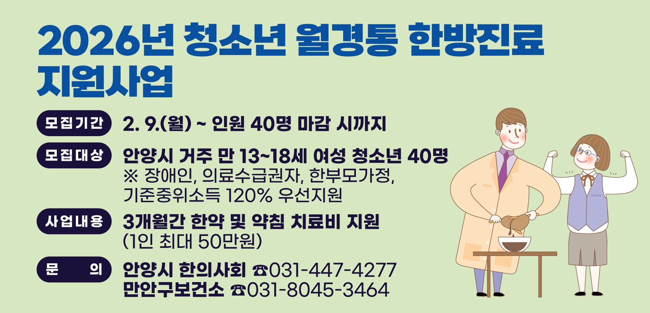 2026년 청소년 월경통 한방진료 지원신청 안내
모집기간: 2. 9.(월) ~ 인원 40명 마감 시까지
모집대상: 안양시 거주 만 13~18세 여성 청소년 40명
※ 장애인, 의료수급권자, 한부모가정, 기준중위소득 120% 우선지원
사업내용: 3개월간 한약 및 약침 치료비 지원(1인 최대 50만원)
안양시 한의사회 ☎031-447-4277
만안구보건소    ☎031-8045-3464