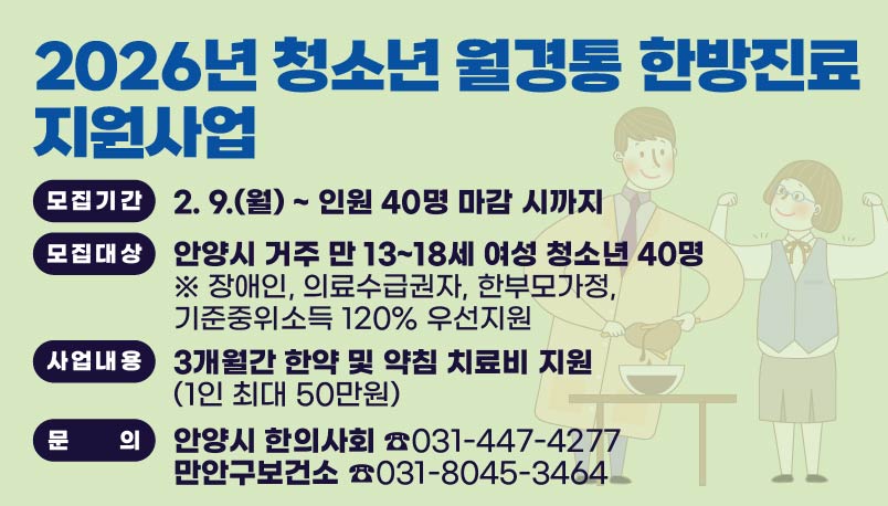2026년 청소년 월경통 한방진료 지원신청 안내
모집기간: 2. 9.(월) ~ 인원 40명 마감 시까지
모집대상: 안양시 거주 만 13~18세 여성 청소년 40명
※ 장애인, 의료수급권자, 한부모가정, 기준중위소득 120% 우선지원
사업내용: 3개월간 한약 및 약침 치료비 지원(1인 최대 50만원)
안양시 한의사회 ☎031-447-4277
만안구보건소    ☎031-8045-3464