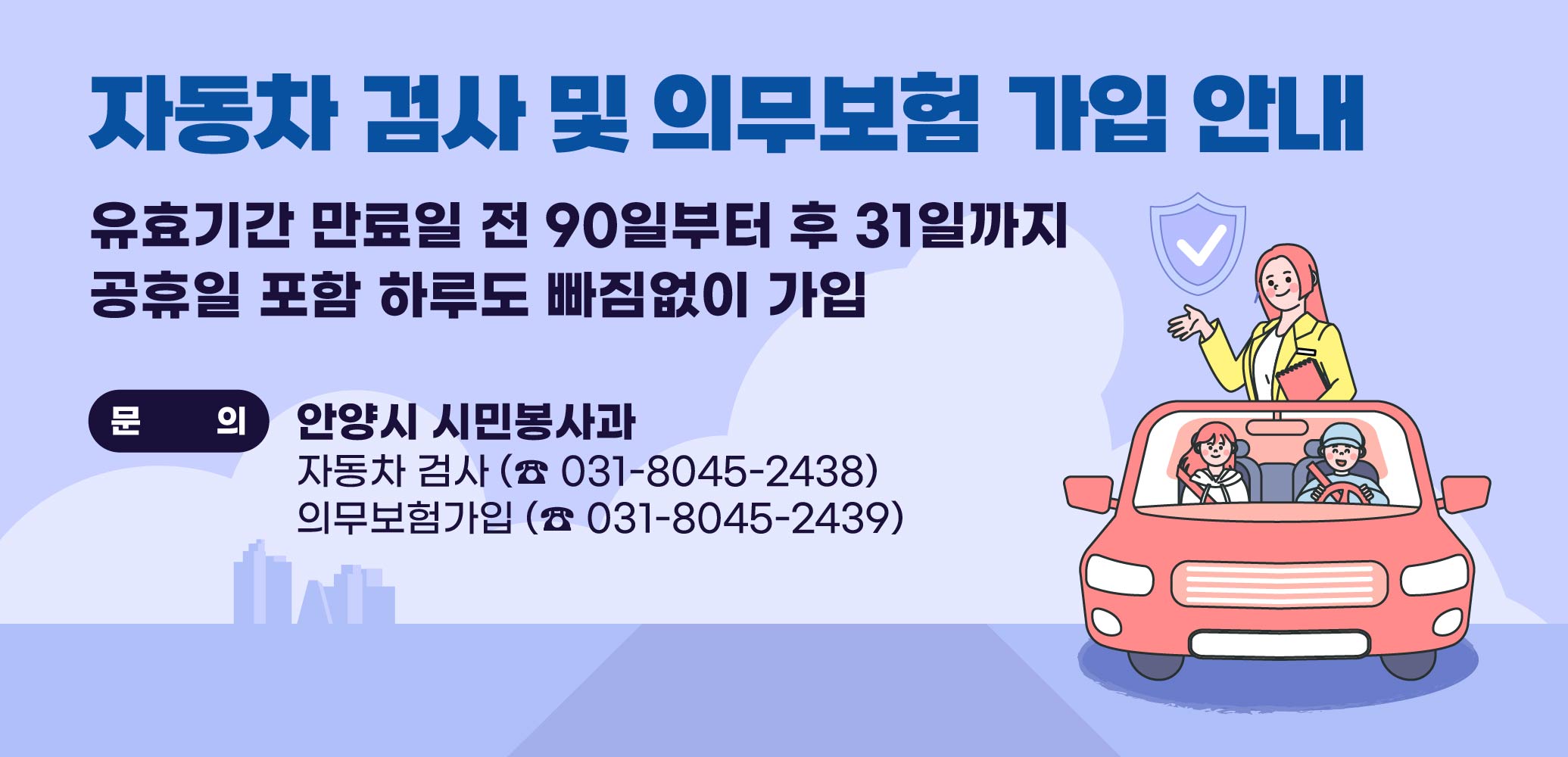 자동차 검사 :
- 유효기간 만료일 전 90일부터 후 31일까지

자동차 의무보험 :
- 공휴일 포함 하루도 빠짐없이 가입

문의 : 안양시 시민봉사과
자동차 검사 (☎ 031-8045-2438)
의무보험가입 (☎ 031-8045-2439)