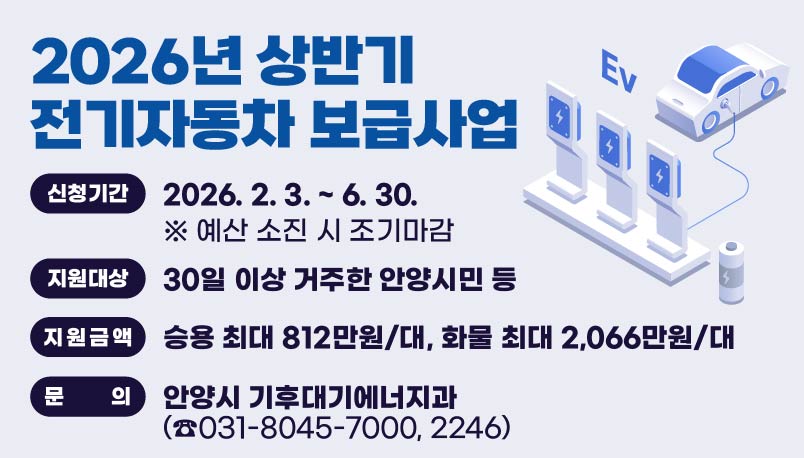 2026년 상반기 전기자동차 보급사업
○ 신청기간 : 2026. 2. 3. ~ 6. 30. ※ 예산 소진 시 조기마감
○ 지원대상 : 30일 이상 거주한 안양시민 등
○ 지원금액 : 승용 최대 812만원/대, 화물 최대 2,066만원/대 
○ 문   의 : 안양시 기후대기에너지과(☎031-8045-7000, 2246)