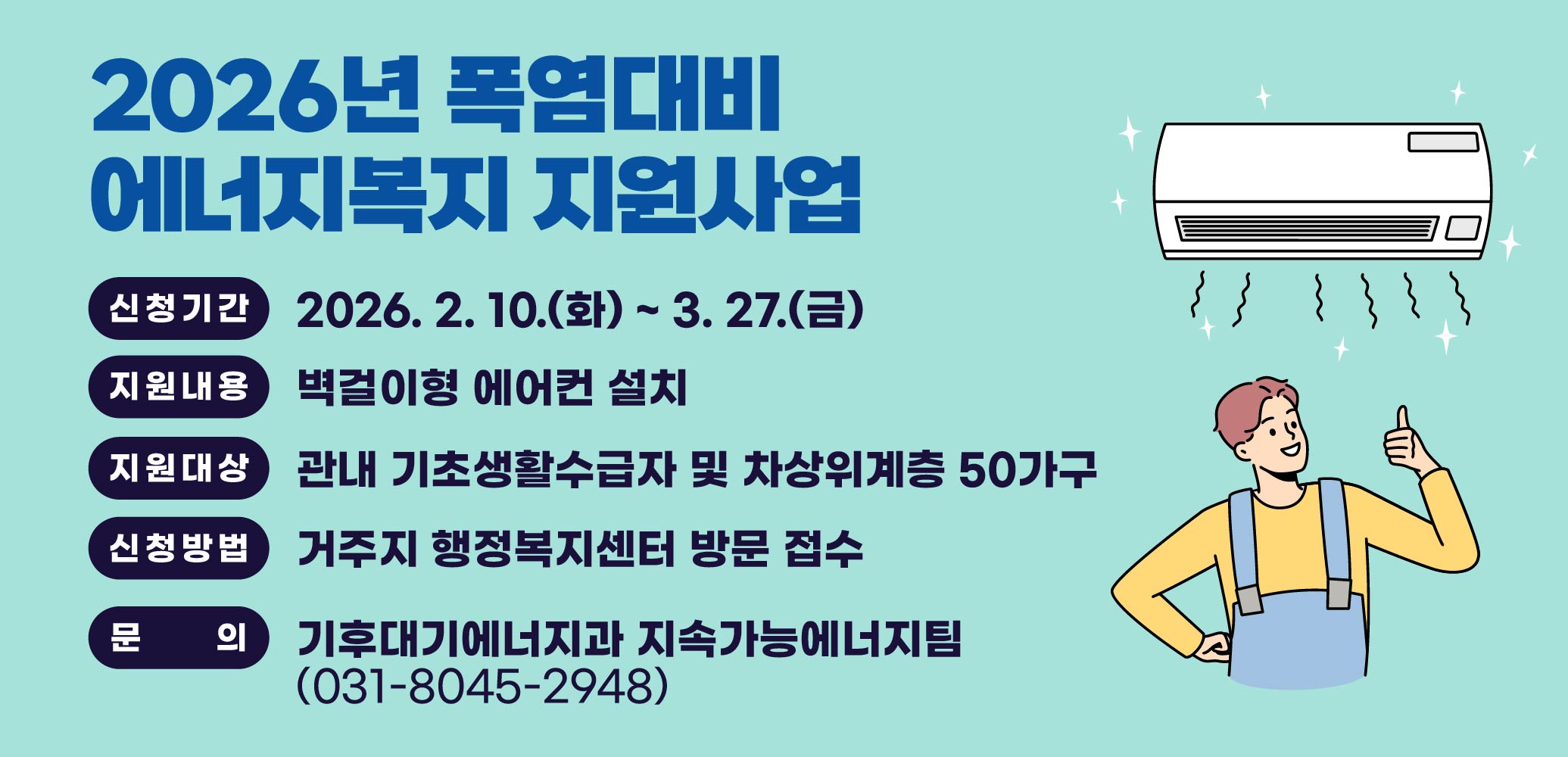 2026년 폭염대비 에너지복지 지원사업
(신청기간) 2026. 2. 10.(화) ~ 3. 27.(금)
(지원대상) 관내 기초생활수급자 및 차상위계층 50가구
(지원내용) 벽걸이형 에어컨 설치
(신청방법) 거주지 행정복지센터 방문 접수

문의전화: 기후대기에너지과 (031-8045-2948)