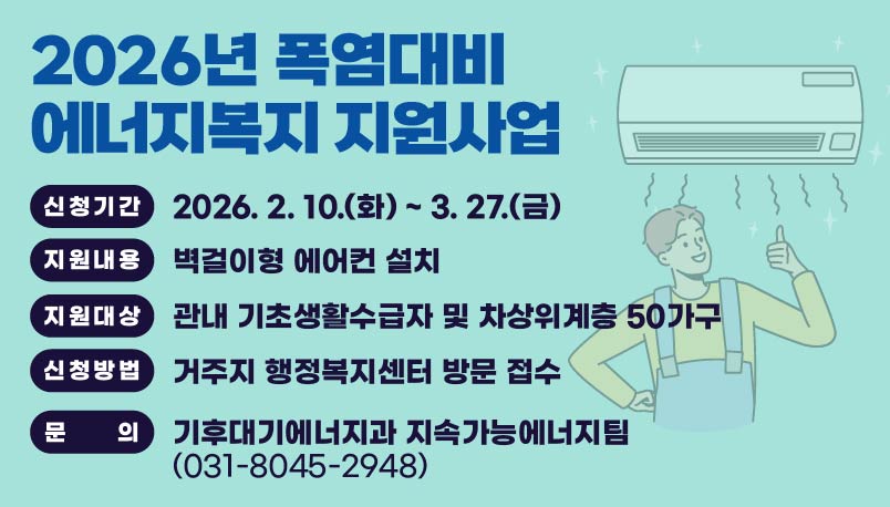 2026년 폭염대비
에너지복지 지원사업

신청기간
2026. 2. 10.(화) ~ 3. 27.(금)

지원내용
벽걸이형 에어컨 설치

지원대상
관내 기초생활수급자 및 차상위계층 50가구

신청방법
거주지 행정복지센터 방문 접수

문의
기후대기 에너지과 지속가능에너지팀
(031-8045-2948)