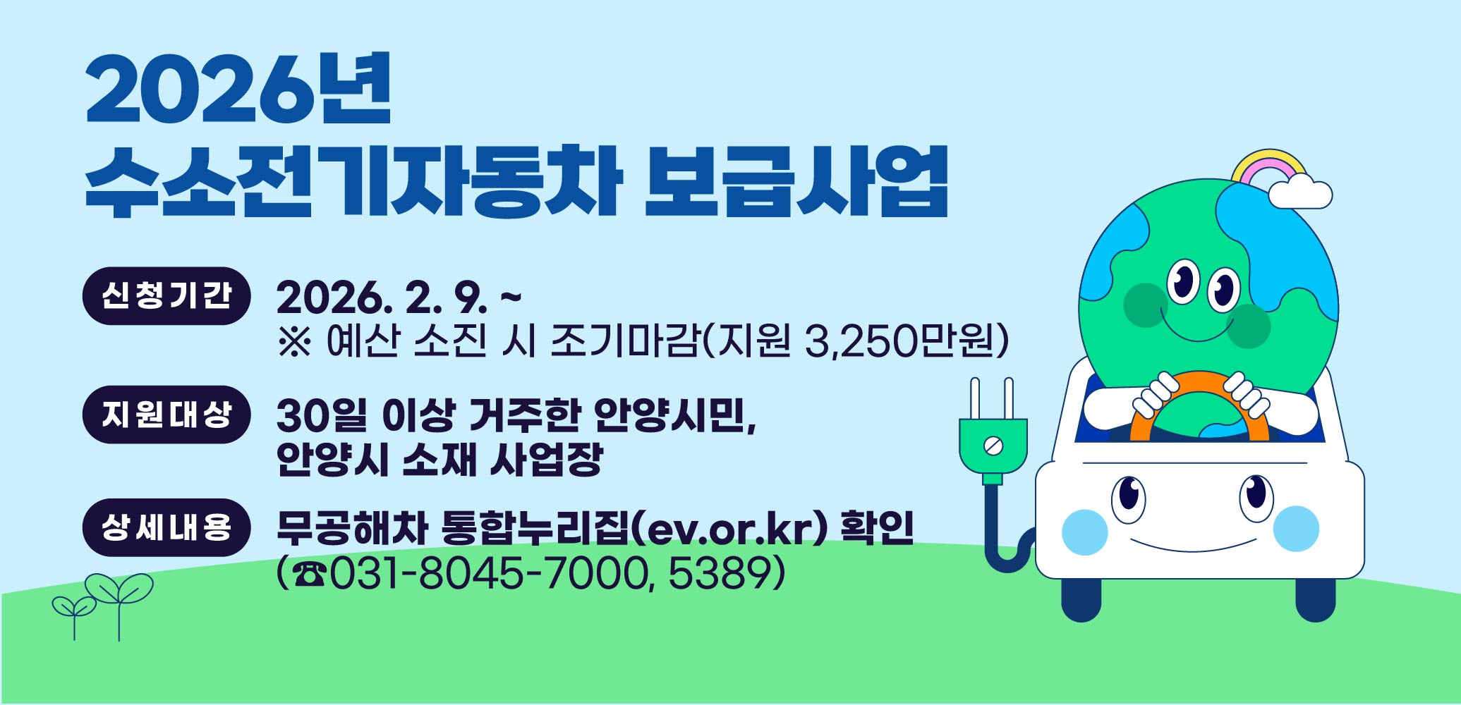 2026년 수소전기자동차 보급사업
○ 신청기간 : 2026. 2. 9. ~ . ※ 예산 소진 시 조기마감(지원 3,250만원)
○ 지원대상 : 30일 이상 거주한 안양시민, 안양시 소재 사업장
○ 상세내용 : 무공해차 통합누리집(ev.or.kr) 확인, (☎031-8045-7000, 5389)