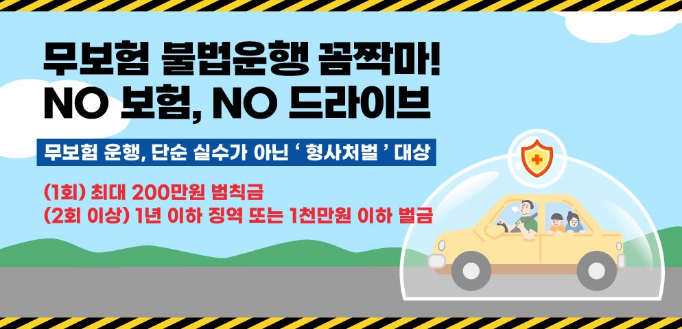 무보험 불법운행 꼼짝마!
NO 보험, NO 드라이브

무보험 운행, 단순 실수가 아닌 ‘형사처벌’ 대상

(1회) 최대 200만원 범칙금
(2회 이상) 1년 이하 징역 또는 1천만원 이하 벌금