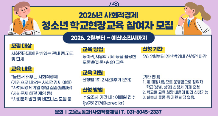 2026년 사회적경제 청소년 학교현장교육 참여자 모집 2026. 2월부터 ~ 예산소진시까지

모집대상 : 사회적경제에 관심있는 관내 중.고교 및 단체
교육내용 :
*놀면서 배우는 사회적경제(게임으로 배우는 사회적경제 이해)
*사회적경제기업 창업 실습(팀빌딩)(사회문제 해결 게임 등)
*사회문제발견 및 비즈니스 모델 등 
교육방법 : 동아리, 자유학기제 등을 활용한 모둠별(이론+실습) 교육
교육지원 : 신청별 1회 2시간(추가 문의)
신청방법 : 수요조사 기간 내 이메일 접수(js951217@korea.kr)
신청기간 : '26. 2월부터 예산범위내 신청건 마감

[기타안내]
1. 道 매칭사업으로 운영함으로 참여자 학급(성별, 성명) 신청서 기재 요청
2. 학교별 교육 희망 내용에 따라 신청가능
3. 실습시 물품 등 지원 해당 없음.

문의｜고용노동과(사회적경제팀) T.031-8045-2337