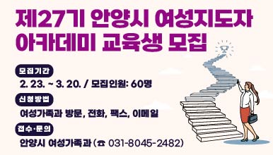 제27기 안양시 여성지도자 아카데미 교육생 모집
모집기간: 2. 23. ~ 3. 20. / 모집인원: 60명
신청방법: 여성가족과 방문, 전화, 팩스, 이메일
접수·문의 : 안양시 여성가족과 (☎ 031-8045-2482)